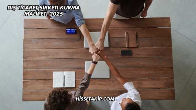 Dış Ticaret Şirketi Kurma Maliyeti 2025