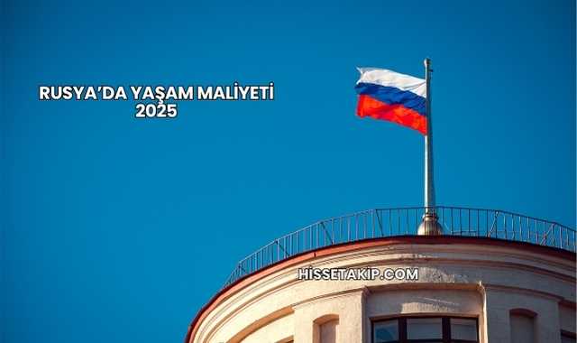 Rusya’da Yaşam Maliyeti 2025