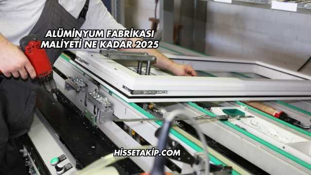 Alüminyum Fabrikası Maliyeti Ne Kadar 2025