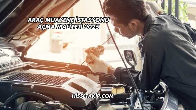 Araç Muayene İstasyonu Açma Maliyeti 2025