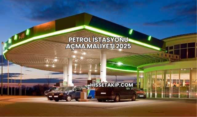 Petrol İstasyonu Açma Maliyeti 2025