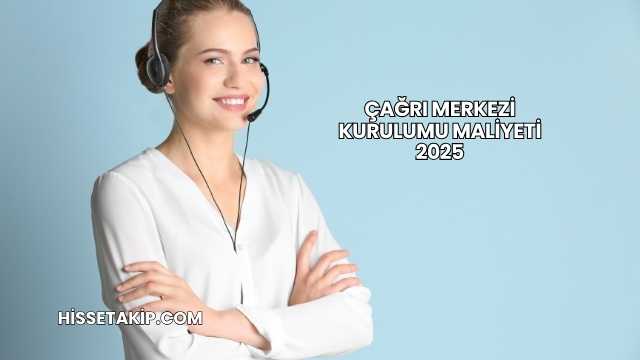 Çağrı Merkezi Kurulumu Maliyeti 2025
